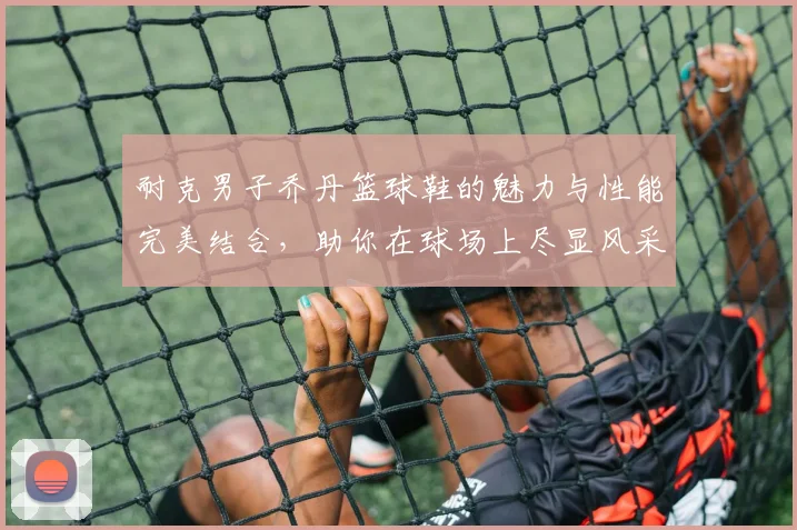 耐克男子乔丹篮球鞋的魅力与性能完美结合，助你在球场上尽显风采